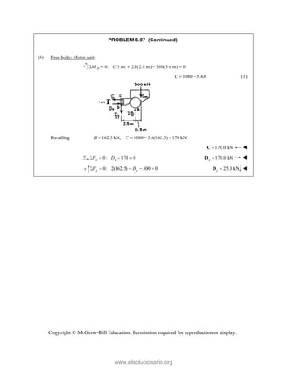 Copyright © McGraw-Hill Education. Permission required for reproduction or display.
PROBLEM 6.97 (Continued)
(b) Free body: Motor unit:
0: (1 m) 2 (2.8 m) 300(3.6 m) 0
D
M C B
    
1080 5.6
C B
  (1)
Recalling 162.5 kN, 1080 5.6(162.5) 170 kN
B C
   
170.0 kN

C 
0: 170 0
x x
F D
    170.0 kN
x 
D 
   0: 2(162.5) 300 0
y y
F D
     25.0 kN
y 
D 
www.elsolucionario.org
 