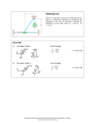 SOLUT
(a) F
(b) F
TION
Free Body: Co
Free Body: Co
ollar A
ollar A
PROBLE
Collar A is c
slide on a
magnitude
equilibrium
15 in.
x =
Forc
4.5
P
Forc
15
P
EM 2.63
connected as s
frictionless h
of the force
of the colla
ce Triangle
50 lb
5 20.5
=
ce Triangle
50 lb
25
=
shown to a 50
horizontal rod
P required
ar when (a)
0-lb load and c
d. Determine
to maintain
4.5 in.,
x =
10.98 lb
P =
30.0 lb
P =
can
the
the
(b)
Copyright © McGraw-Hill Education. Permission required for reproduction or display.
www.elsolucionario.org
 