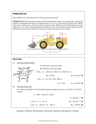 Copyright © McGraw-Hill Education. Permission required for reproduction or display.
PROBLEM 6.98
Solve Problem 6.97 assuming that the 75-kN load has been removed.
PROBLEM 6.97 The cab and motor units of the front-end loader shown are connected by a vertical pin
located 2 m behind the cab wheels. The distance from C to D is 1 m. The center of gravity of the 300-kN
motor unit is located at Gm, while the centers of gravity of the 100-kN cab and 75-kN load are located,
respectively, at Gc and Gl. Knowing that the machine is at rest with its brakes released, determine (a) the
reactions at each of the four wheels, (b) the forces exerted on the motor unit at C and D.
SOLUTION
(a) Free body: Entire machine:

A Reaction at each front wheel

B Reaction at each rear wheel
0: 2 (4.8 m) 100(1.2 m) 300(5.6 m) 0
A
M B
    
2 375 kN
B  187.5 kN

B 
0: 2 375 100 300 0
y
F A
     
2 25 kN
A  12.50 kN

A 
(b) Free body: Motor unit:
See solution of Problem 6.97 for free body diagram and derivation of Eq. (1). With 187.5 kN,
B 
we have
1080 5.6(187.5) 30 kN
C   
30.0 kN

C 
0: 30 0
x x
F D
    30.0 kN
x 
D 
0: 2(187.5) 300 0
y y
F D
     75.0 kN
y 
D 
www.elsolucionario.org
 