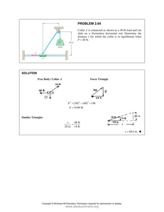 SOLUT
Similar
TION
Free Bo
Triangles
ody: Collar A
A
2
(50
14
N
N
=
=
48
20 in. 14
x
=
PROBLEM
Collar A is c
slide on a f
distance x fo
P = 48 lb.
F
2 2
0) (48) 1
.00 lb
− =
8 lb
4 lb
M 2.64
connected as s
frictionless ho
or which the
orce Triangle
196
shown to a 50
orizontal rod.
collar is in eq
e
0-lb load and c
. Determine
quilibrium wh
68.6 in.
x =
can
the
hen
Copyright © McGraw-Hill Education. Permission required for reproduction or display.
www.elsolucionario.org
 