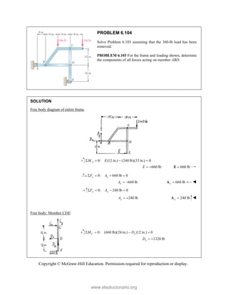 Copyright © McGraw-Hill Education. Permission required for reproduction or display.
PROBLEM 6.104
Solve Problem 6.103 assuming that the 360-lb load has been
removed.
PROBLEM 6.103 For the frame and loading shown, determine
the components of all forces acting on member ABD.
SOLUTION
Free body diagram of entire frame.
0: (12 in.) (240 lb)(33 in.) 0
A
M E
   
660 lb
E   660 lb

E
0: 660 lb 0
x x
F A
   
660 lb
x
A   660 lb
x 
A 
0: 240 lb 0
y y
F A
   
240 lb
y
A   240 lb
y 
A 
Free body: Member CDE:
0: (660 lb)(24 in.) (12 in.) 0
C x
M D
   
1320 lb
x
D  
www.elsolucionario.org
 