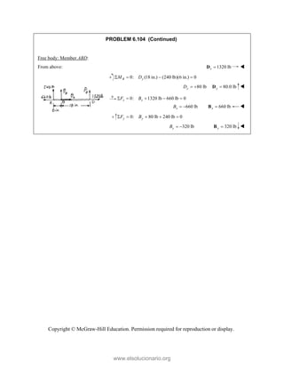 Copyright © McGraw-Hill Education. Permission required for reproduction or display.
PROBLEM 6.104 (Continued)
Free body: Member ABD:
From above: 1320 lb
x 
D 
0: (18 in.) (240 lb)(6 in.) 0
B y
M D
   
80 lb
y
D   80.0 lb
y 
D 
0: 1320 lb 660 lb 0
x x
F B
    
660 lb
x
B   660 lb
x 
B 
0: 80 lb 240 lb 0
y y
F B
    
320 lb
y
B   320 lb
y 
B 
www.elsolucionario.org
 