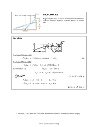 Copyright © McGraw-Hill Education. Permission required for reproduction or display.
PROBLEM 6.109
Neglecting the effect of friction at the horizontal and vertical
surfaces, determine the forces exerted at B and C on member
BCE.
SOLUTION
Free body of Member ACD
0: (2 in.) (18 in.) 0 9
H x y x y
M C C C C
     (1)
Free body of Member BCE
0: (6 in.) (6 in.) (50 lb)(12 in.) 0
B x y
M C C
    
Substitute from (1): 9 (6) (6) 600 0
y y
C C
  
10 lb; 9 9(10) 90 lb
y x y
C C C
     
90.6 lb

C 6.34° 
0: 90 lb 0 90 lb
x x x
F B B
    
0: 10 lb 50 lb 0 40 lb
y y y
F B B
     
98.5 lb

B 24.0° 
www.elsolucionario.org
 