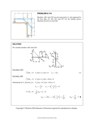 Copyright © McGraw-Hill Education. Permission required for reproduction or display.
PROBLEM 6.114
Members ABC and CDE are pin-connected at C and supported by
the four links AF, BG, DG, and EH. For the loading shown,
determine the force in each link.
SOLUTION
We consider members ABC and CDE:
Free body: CDE:
0: (4 ) (2 ) 0
J x y
M C a C a
    2
y x
C C
  (1)
Free body: ABC:
0: (2 ) (4 ) (3 ) 0
K x y
M C a C a P a
    
Substituting for Cy from Eq. (1): (2 ) 2 (4 ) (3 ) 0
x x
C a C a P a
  
1 1
2
2 2
x y
C P C P P
 
      
 
 
1
0: 0
2
x BG x
F F C
   
1
2 2 ,
2 2
BG x
P
F C P
 
      
 
  2
BG
P
F T
 
www.elsolucionario.org
 