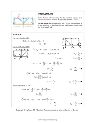 Copyright © McGraw-Hill Education. Permission required for reproduction or display.
PROBLEM 6.115
Solve Problem 6.112 assuming that the force P is replaced by a
clockwise couple of moment M0 applied to member CDE at D.
PROBLEM 6.112 Members ABC and CDE are pin-connected at
C and supported by four links. For the loading shown, determine
the force in each link.
SOLUTION
Free body: Member ABC:
0: (2 ) ( ) 0
J y x
M C a C a
   
2
x y
C C
 
Free body: Member CDE:
0
0: (2 ) ( ) 0
K y x
M C a C a M
    
0
(2 ) ( 2 )( ) 0
y y
C a C a M
    0
4
y
M
C
a
 v
2 :
x y
C C
  0
2
x
M
C
a
  v
0
0: 0; 0
2
2 2
x x
M
D D
F C
a
     
0
2
M
D
a
 0
2
DG
M
F T
a
 
0
0: ( ) ( ) 0
D y
M E a C a M
    
0
0
( ) ( ) 0
4
M
E a a M
a
 
  
 
 
0
3
4
M
E
a
  0
3
4
EH
M
F C
a
 
Return to free body of ABC:
0
0: 0; 0
2
2 2
x x
M
B B
F C
a
     
0
2
M
B
a
 0
2
BG
M
F T
a
 
0
0: ( ) ( ); ( ) ( ) 0
4
B y
M
M A a C a A a a
a
    
0
4
M
A
a
  0
4
AF
M
F C
a
 
www.elsolucionario.org
 