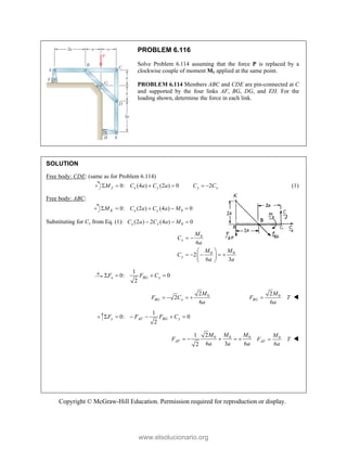 Copyright © McGraw-Hill Education. Permission required for reproduction or display.
PROBLEM 6.116
Solve Problem 6.114 assuming that the force P is replaced by a
clockwise couple of moment M0 applied at the same point.
PROBLEM 6.114 Members ABC and CDE are pin-connected at C
and supported by the four links AF, BG, DG, and EH. For the
loading shown, determine the force in each link.
SOLUTION
Free body: CDE: (same as for Problem 6.114)
0: (4 ) (2 ) 0
J x y
M C a C a
    2
y x
C C
  (1)
Free body: ABC:
0
0: (2 ) (4 ) 0
K x y
M C a C a M
    
Substituting for Cy from Eq. (1): 0
(2 ) 2 (4 ) 0
x x
C a C a M
  
0
0 0
6
2
6 3
x
y
M
C
a
M M
C
a a
 
 
    
 
 
1
0: 0
2
x BG x
F F C
   
0
2
2
6
BG x
M
F C
a
    0
2
6
BG
M
F T
a
 
1
0: 0
2
y AF BG y
F F F C
     
0 0 0
2
1
6 3 6
2
AF
M M M
F
a a a
     0
6
AF
M
F T
a
 
www.elsolucionario.org
 