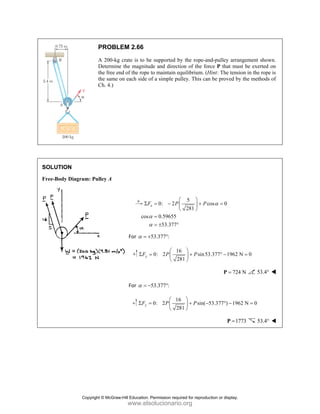 SOLUT
Free-Bo
TION
ody Diagram:
PROBL
A 200-kg
Determine
the free en
the same o
Ch. 4.)
: Pulley A
LEM 2.66
g crate is to be
e the magnitu
nd of the rope
on each side o
cos
F
α
α
Σ
For α = +
y
F
Σ =
For α = −
y
F
Σ =
e supported b
ude and direct
to maintain e
of a simple pu
0: 2
0.59655
53.377
x
F P
α
α
⎛
= − ⎜
⎝
=
= ± °
53.377 :
+ °
16
0: 2
2
P
⎛
= ⎜
⎝
53.377 :
− °
16
0: 2
2
P
⎛
= ⎜
⎝
by the rope-an
tion of the for
quilibrium. (H
ulley. This can
5
c
281
P
⎛ ⎞
+
⎟
⎝ ⎠
6
sin53
81
P
⎞
+
⎟
⎠
6
sin( 5
81
P
⎞
+ −
⎟
⎠
nd-pulley arra
rce P that mu
Hint: The tensi
n be proved by
cos 0
α =
3.377 1962 N
° −
724
=
P
53.377 ) 196
° −
17
=
P
ngement show
ust be exerted
ion in the rope
y the methods
N 0
=
4 N 53.4°
62 N 0
=
773 53.4°
wn.
on
e is
s of
Copyright © McGraw-Hill Education. Permission required for reproduction or display.
www.elsolucionario.org
 