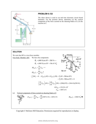 Copyright © McGraw-Hill Education. Permission required for reproduction or display.
PROBLEM 6.122
The shear shown is used to cut and trim electronic circuit board
laminates. For the position shown, determine (a) the vertical
component of the force exerted on the shearing blade at D, (b) the
reaction at C.
SOLUTION
We note that BD is a two-force member.
Free body: Member ABC: We have the components:
(400 N)sin30 200 N
x   
P
(400 N)cos30 346.41 N
y   
P
25
( )
65
BD x BD
F

F
60
( )
65
BD y BD
F

F
0: ( ) (45) ( ) (30) (45 300sin30 )
(30 300cos30 ) 0
C BD x BD y x
y
M F F P
P
     
   
3
25 60
(45) (30) (200)(195) (346.41)(289.81)
65 65
45 139.39 10
3097.6 N
BD BD
BD
BD
F F
F
F
   
  
   
   
 

(a) Vertical component of force exerted on shearing blade at D.
60 60
( ) (3097.6 N) 2859.3 N
65 65
BD y BD
F F
   ( ) 2860 N
BD y 
F 
www.elsolucionario.org
 