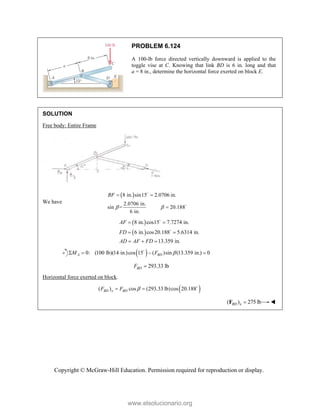 Copyright © McGraw-Hill Education. Permission required for reproduction or display.
PROBLEM 6.124
A 100-lb force directed vertically downward is applied to the
toggle vise at C. Knowing that link BD is 6 in. long and that
a = 8 in., determine the horizontal force exerted on block E.
SOLUTION
Free body: Entire Frame
We have
 
8 in. sin15 2.0706 in.
2.0706 in.
sin = 20.188
6 in.
BF
 
 



 
 
8 in. cos15 7.7274 in.
6 in. cos20.188 5.6314 in.
13.359 in.
AF
FD
AD AF FD
 
 
  


 
0: (100 lb)(14 in.)cos 15 ( )sin (13.359 in.) 0
A BD
M F 
   

293.33 lb
BD
F 
Horizontal force exerted on block.
 
( ) cos (293.33 lb)cos 20.188
BD x BD
F F 
  
( ) 275 lb
BD x 
F 
www.elsolucionario.org
 