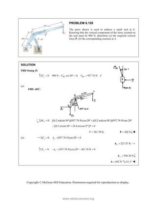 Copyright © McGraw-Hill Education. Permission required for reproduction or display.
PROBLEM 6.128
The press shown is used to emboss a small seal at E.
Knowing that the vertical component of the force exerted on
the seal must be 900 N, determine (a) the required vertical
force P, (b) the corresponding reaction at A.
SOLUTION
FBD Stamp D:
0: 900 N cos20 0, 957.76 N
y BD BD
F F F C
     
(a)
FBD ABC:
0: [(0.2 m)(sin30 )](957.76 N)cos20 [(0.2 m)(cos30 )](957.76 N)sin 20
A
M
      
[(0.2 m)sin30 (0.4 m)cos15 ] 0
P
    
301.70 N,
P  302 N

P 
(b) 0: (957.76 N)sin20 0
x x
F A
    
327.57 N
x 
A
0: (957.76 N)cos20 301.70 N 0
y y
F A
      
598.30 N
y 
A
682 N

A 61.3° 
www.elsolucionario.org
 