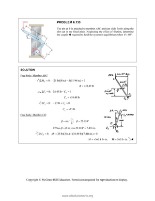 Copyright © McGraw-Hill Education. Permission required for reproduction or display.
PROBLEM 6.130
The pin at B is attached to member ABC and can slide freely along the
slot cut in the fixed plate. Neglecting the effect of friction, determine
the couple M required to hold the system in equilibrium when 60 .
  
SOLUTION
Free body: Member ABC:
0: (25 lb)(8 in.) (5.196 in.) 0
C
M B
   
38.49 lb
B  
0: 38.49 lb 0
x x
F C
   
38.49 lb
x
C  
0: 25 lb 0
y y
F C
    
25 lb
y
C  
Free body: Member CD:
1 3
sin ; 22.024
8
 

  
cos (8 in.)cos22.024 7.416 in.
CD    
0: (25 lb)(3in.) (38.49 lb)(7.416 in.) 0
D
M M
    
360.4 lb in.
M    360 lb in.
 
M 
www.elsolucionario.org
 