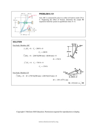 Copyright © McGraw-Hill Education. Permission required for reproduction or display.
PROBLEM 6.131
Arm ABC is connected by pins to a collar at B and to crank CD at
C. Neglecting the effect of friction, determine the couple M
required to hold the system in equilibrium when 0.
 
SOLUTION
Free body: Member ABC
0: 240 N 0
x x
F C
   
240 N
x
C  
0: (240 N)(500 mm) (160 mm) 0
C
M B
   
750 N
B  
0: 750 N 0
y y
F C
   
750 N
y
C  
Free body: Member CD
0: (750 N)(300 mm) (240 N)(125 mm) 0
D
M M
    
3
195 10 N mm
M    
195.0 kN m
 
M 
www.elsolucionario.org
 