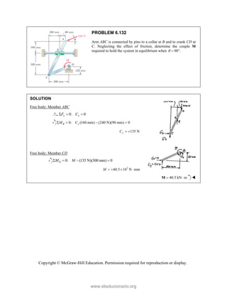 Copyright © McGraw-Hill Education. Permission required for reproduction or display.
PROBLEM 6.132
Arm ABC is connected by pins to a collar at B and to crank CD at
C. Neglecting the effect of friction, determine the couple M
required to hold the system in equilibrium when 90 .
  
SOLUTION
Free body: Member ABC
0: 0
x x
F C
  
0: (160 mm) (240 N)(90 mm) 0
B y
M C
   
135 N
y
C  
Free body: Member CD
0: (135 N)(300 mm) 0
D
M M
   
3
40.5 10 N mm
M    
40.5 kN m
 
M 
www.elsolucionario.org
 