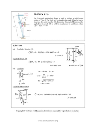 Copyright © McGraw-Hill Education. Permission required for reproduction or display.
PROBLEM 6.133
The Whitworth mechanism shown is used to produce a quick-return
motion of Point D. The block at B is pinned to the crank AB and is free to
slide in a slot cut in member CD. Determine the couple M that must be
applied to the crank AB to hold the mechanism in equilibrium when
(a) α  0, (b) α  30°.
SOLUTION
(a) Free body: Member CD:
0: (0.5 m) (1200 N)(0.7 m) 0
C
M B
   
1680 N
B 
Free body: Crank AB:
0: (1680 N)(0.1m) 0
A
M M
   
168.0 N m
M   168.0 N m
 
M 
(b) Geometry:
100 mm, 30°
AB 
 
50
tan 5.87
486.6
 
  
2 2
(50) (486.6)
489.16 mm
BC  

Free body: Member CD:
0: (0.48916) (1200 N)(0.7)cos5.87 0
C
M B
    
1708.2 N
B 
www.elsolucionario.org
 