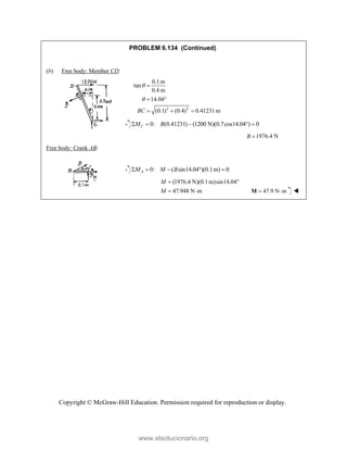 Copyright © McGraw-Hill Education. Permission required for reproduction or display.
PROBLEM 6.134 (Continued)
(b) Free body: Member CD:
2 2
0.1m
tan
0.4 m
14.04
(0.1) (0.4) 0.41231m
BC



 
  
0: (0.41231) (1200 N)(0.7cos14.04 ) 0
C
M B
    
1976.4 N
B 
Free body: Crank AB:
0: ( sin14.04 )(0.1m) 0
A
M M B
    
(1976.4 N)(0.1m)sin14.04
47.948 N m
M
M
 
  47.9 N m
 
M 
www.elsolucionario.org
 