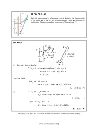 Copyright © McGraw-Hill Education. Permission required for reproduction or display.
PROBLEM 6.135
Two rods are connected by a frictionless collar B. Knowing that the magnitude
of the couple MA is 500 lb · in., determine (a) the couple MC required for
equilibrium, (b) the corresponding components of the reaction at C.
SOLUTION
(a) Free body: Rod AB & collar:
0: ( cos )(6 in.) ( sin )(8 in.) 0
A A
M B B M
 
    
(6cos21.8 8sin 21.8 ) 500 0
B      
58.535 lb
B 
Free body: Rod BC:
0: 0
C C
M M B
   

(58.535 lb)(21.541in.) 1260.9 lb in.
C
M B
   

1261lb in.
C  
M 
(b) 0: cos 0
x x
F C B 
   
cos (58.535 lb)cos21.8 54.3 lb
x
C B 
      
54.3lb
x 
C 
0: sin 0
y y
F C B 
   
sin (58.535 lb)sin 21.8 21.7 lb
y
C B 
    
21.7 lb
y 
C 
www.elsolucionario.org
 