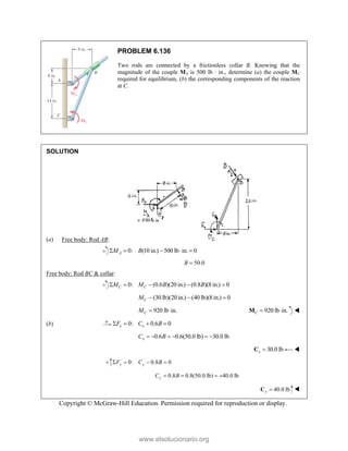 Copyright © McGraw-Hill Education. Permission required for reproduction or display.
PROBLEM 6.136
Two rods are connected by a frictionless collar B. Knowing that the
magnitude of the couple MA is 500 lb · in., determine (a) the couple MC
required for equilibrium, (b) the corresponding components of the reaction
at C.
SOLUTION
(a) Free body: Rod AB:
0: (10 in.) 500 lb in. 0
A
M B
    
50.0
B 
Free body: Rod BC & collar:
0: (0.6 )(20 in.) (0.8 )(8 in.) 0
C C
M M B B
    
(30 lb)(20 in.) (40 lb)(8 in.) 0
C
M   
920 lb in.
C
M   920 lb in.
C  
M 
(b) 0: 0.6 0
x x
F C B
   
0.6 0.6(50.0 lb) 30.0 lb
x
C B
     
30.0 lb
x 
C 
0: 0.8 0
y y
F C B
   
0.8 0.8(50.0 lb) 40.0 lb
y
C B
   
40.0 lb
y 
C 
www.elsolucionario.org
 