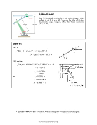 Copyright © McGraw-Hill Education. Permission required for reproduction or display.
PROBLEM 6.137
Rod CD is attached to the collar D and passes through a collar
welded to end B of lever AB. Neglecting the effect of friction,
determine the couple M required to hold the system in equilibrium
when 30 .
  
SOLUTION
FBD DC:
0: sin30 (150 N)cos30 0
x y
F D

     
(150 N) ctn 30 259.81 N
y
D   
FBD machine:
0: (0.100 m)(150 N) (259.81 N) 0
A
M d M
    
0.040 m
d b
 
0.030718 m
tan 30
b 
so 0.053210 m
b 
0.0132100 m
18.4321 N m
d
M

 
18.43 N m
 
M 
www.elsolucionario.org
 