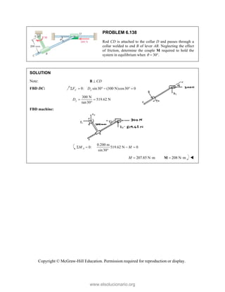 Copyright © McGraw-Hill Education. Permission required for reproduction or display.
PROBLEM 6.138
Rod CD is attached to the collar D and passes through a
collar welded to end B of lever AB. Neglecting the effect
of friction, determine the couple M required to hold the
system in equilibrium when 30 .
  
SOLUTION
Note: CD

B
FBD DC: 0: sin30 (300 N)cos30 0
x y
F D

     
300 N
519.62 N
tan30
y
D  

FBD machine:
0.200 m
0: 519.62 N 0
sin30
A
M M
   

207.85 N m
M   208 N m
 
M 
www.elsolucionario.org
 