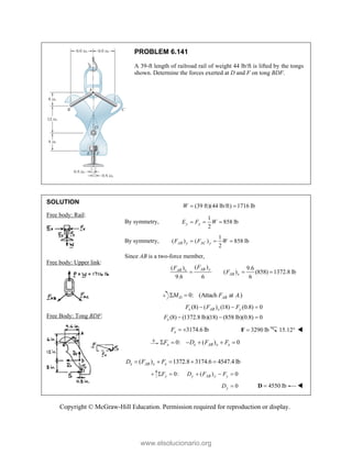 Copyright © McGraw-Hill Education. Permission required for reproduction or display.
PROBLEM 6.141
A 39-ft length of railroad rail of weight 44 lb/ft is lifted by the tongs
shown. Determine the forces exerted at D and F on tong BDF.
SOLUTION
Free body: Rail:
Free body: Upper link:
Free Body: Tong BDF:
(39 ft)(44 lb/ft) 1716 lb
W  
By symmetry,
1
858 lb
2
y y
E F W
  
By symmetry,
1
( ) ( ) 858 lb
2
AB y AC y
F F W
  
Since AB is a two-force member,
( )
( ) 9.6
( ) (858) 1372.8 lb
9.6 6 6
AB y
AB x
AB x
F
F
F
  
0: (Attach at .)
D AB
M F A
 
(8) ( ) (18) (0.8) 0
(8) (1372.8 lb)(18) (858 lb)(0.8) 0
x AB x y
x
F F F
F
  
  
3174.6 lb
x
F   3290 lb

F 15.12 
0: ( ) 0
x x AB x x
F D F F
     
( ) 1372.8 3174.6 4547.4 lb
x AB x x
D F F
    
0: ( ) 0
y y AB y y
F D F F
    
0
y
D  4550 lb

D 
www.elsolucionario.org
 