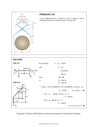 Copyright © McGraw-Hill Education. Permission required for reproduction or display.
PROBLEM 6.142
A log weighing 800 lb is lifted by a pair of tongs as shown.
Determine the forces exerted at E and F on tong DEF.
SOLUTION
FBD AB:
FBD DEF:
By symmetry: 400 lb
y y
A B
 
and
6
(400 lb)
5
480 lb
x x
A B



Note:  
D B
so 480 lb
400 lb
x
y
D
D


(10.5 in.)(400 lb) (15.5 in.)(480 lb) (12 in.) 0
F x
M E
    
970 lb
x
E  970 lb

E 
0: 480 lb 970 lb 0
490 lb
x x
x
F F
F
     

0: 400 lb 0
400 lb
y y
y
F F
F
   

633 lb

F 39.2 
www.elsolucionario.org
 