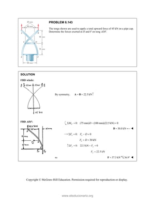Copyright © McGraw-Hill Education. Permission required for reproduction or display.
PROBLEM 6.143
The tongs shown are used to apply a total upward force of 45 kN on a pipe cap.
Determine the forces exerted at D and F on tong ADF.
SOLUTION
FBD whole:
FBD ADF:
By symmetry, 22.5 kN
 
A B
0: (75 mm) (100 mm)(22.5 kN) 0
F
M D
   
30.0 kN

D 
0: 0
x x
F F D
   
30 kN
x
F D
 
0: 22.5 kN 0
y y
F F
   
22.5 kN
y
F 
so 37.5 kN

F 36.9 
www.elsolucionario.org
 