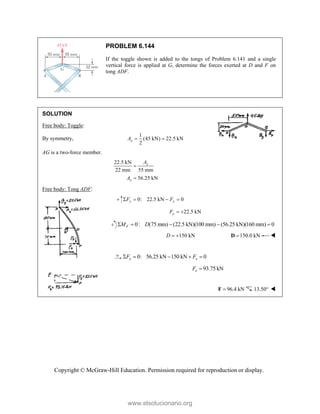 Copyright © McGraw-Hill Education. Permission required for reproduction or display.
PROBLEM 6.144
If the toggle shown is added to the tongs of Problem 6.141 and a single
vertical force is applied at G, determine the forces exerted at D and F on
tong ADF.
SOLUTION
Free body: Toggle:
By symmetry,
1
(45 kN) 22.5 kN
2
y
A  
AG is a two-force member.
22.5 kN
22 mm 55 mm
56.25 kN
x
x
A
A


Free body: Tong ADF:
0: 22.5 kN 0
y y
F F
   
22.5 kN
y
F  
0: (75 mm) (22.5 kN)(100 mm) (56.25 kN)(160 mm) 0
F
M D
    
150 kN
D   150.0 kN

D 
0: 56.25 kN 150 kN 0
x x
F F
    
93.75 kN
x
F 
96.4 kN

F 13.50 
www.elsolucionario.org
 