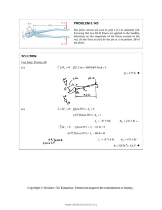 Copyright © McGraw-Hill Education. Permission required for reproduction or display.
PROBLEM 6.145
The pliers shown are used to grip a 0.3-in.-diameter rod.
Knowing that two 60-lb forces are applied to the handles,
determine (a) the magnitude of the forces exerted on the
rod, (b) the force exerted by the pin at A on portion AB of
the pliers.
SOLUTION
Free body: Portion AB:
(a) 0: (1.2 in.) (60 lb)(9.5 in.) 0
A
M Q
   
475 lb
Q  
(b) 0: (sin30 ) 0
x x
F Q A
    
(475 lb)(sin30 ) 0
x
A
  
237.5 lb
x
A   237.5 lb
x 
A
0: (cos30 ) 60 lb 0
y y
F Q A
      
(475 lb)(cos30 ) 60 lb 0
    
y
A
471.4 lb
y
A   471.4 lb
y 
A
528 lb

A 63.3 
www.elsolucionario.org
 