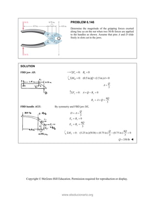 Copyright © McGraw-Hill Education. Permission required for reproduction or display.
PROBLEM 6.146
Determine the magnitude of the gripping forces exerted
along line aa on the nut when two 50-lb forces are applied
to the handles as shown. Assume that pins A and D slide
freely in slots cut in the jaws.
SOLUTION
FBD jaw AB: 0: 0
x x
F B
  
0: (0.5 in.) (1.5 in.) 0
B
M Q A
   
3
Q
A 
0: 0
y y
F A Q B
    
4
3
y
Q
B A Q
  
FBD handle ACE: By symmetry and FBD jaw DE,
3
0
4
3
x x
y y
Q
D A
E B
Q
E B
 
 
 
4
0: (5.25 in.)(50 lb) (0.75 in.) (0.75 in.) 0
3 3
C
Q Q
M
    
350 lb
Q  
www.elsolucionario.org
 