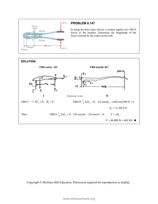 Copyright © McGraw-Hill Education. Permission required for reproduction or display.
PROBLEM 6.147
In using the bolt cutter shown, a worker applies two 300-N
forces to the handles. Determine the magnitude of the
forces exerted by the cutter on the bolt.
SOLUTION
FBD cutter AB: FBD handle BC:
I Dimensions in mm II
FBD I: 0: 0
x x
F B
   FBD II: 0: (12 mm) (448 mm)300 N 0
C y
M B
   
11,200.0 N
y
B 
Then FBD I: 0: (96 mm) (24 mm) 0
A y
M B F
    4 y
F B

44,800 N 44.8 kN
F   
www.elsolucionario.org
 
