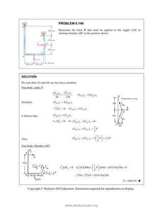 Copyright © McGraw-Hill Education. Permission required for reproduction or display.
PROBLEM 6.149
Determine the force P that must be applied to the toggle CDE to
maintain bracket ABC in the position shown.
SOLUTION
We note that CD and DE are two-force members.
Free body: Joint D:
( )
( )
( ) 5( )
30 150
CD y
CD x
CD y CD x
F
F
F F
 
Similarly, ( ) 5( )
DE y DE x
F F

0: ( ) ( )
y DE y CD y
F F F
  
It follows that ( ) ( )
DE x CD x
F F

0: ( ) ( ) 0
x DE x CD x
F P F F
    
1
( ) ( )
2
DE x CD x
F F P
 
Also,
1
( ) ( ) 5 2.5
2
DE y CD y
F F P P
 
  
 
 
Free body: Member ABC:
1
0: (2.5 )(300) (450) (910 N)(150) 0
2
A
M P P
 
    
 
 
(750 225) (910 N)(150)
P
 
140.0 N
P  
Dimensions in mm
www.elsolucionario.org
 