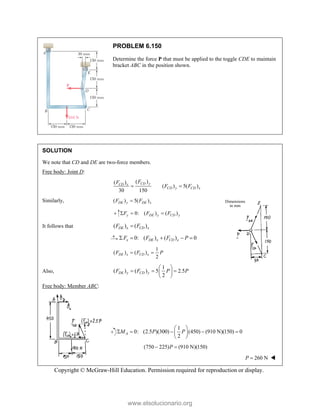 Copyright © McGraw-Hill Education. Permission required for reproduction or display.
PROBLEM 6.150
Determine the force P that must be applied to the toggle CDE to maintain
bracket ABC in the position shown.
SOLUTION
We note that CD and DE are two-force members.
Free body: Joint D:
( )
( )
( ) 5( )
30 150
CD y
CD x
CD y CD x
F
F
F F
 
Similarly, ( ) 5( )
DE y DE x
F F

0: ( ) ( )
y DE y CD y
F F F
  
It follows that ( ) ( )
DE x CD x
F F

0: ( ) ( ) 0
x DE x CD x
F F F P
    
1
( ) ( )
2
DE x CD x
F F P
 
Also,
1
( ) ( ) 5 2.5
2
DE y CD y
F F P P
 
  
 
 
Free body: Member ABC:
1
0: (2.5 )(300) (450) (910 N)(150) 0
2
A
M P P
 
    
 
 
(750 225) (910 N)(150)
P
 
260 N
P  
Dimensions
in mm
www.elsolucionario.org
 