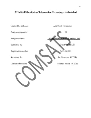 0
COMSATS Institute of Information Technology, Abbottabad
Course title and code Analytical Techniques
Assignment number 01
Assignment title 10 Numericals of Beer–Lambert law
Submitted by Zohaib HUSSAIN
Registration number Sp13-bty-001
Submitted To Dr. Murtazaa SAYED.
Date of submission Sunday, March 13, 2016
 