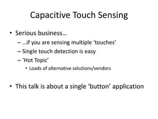 Capacitive Touch SensingSerious business……if you are sensing multiple ‘touches’Single touch detection is easy‘Hot Topic’Loads of alternative solutions/vendorsThis talk is about a single ‘button’ application