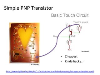 Simple PNP TransistorCheapestKinda hacky...http://www.diylife.com/2008/02/11/build-a-touch-activated-pulsating-led-heart-valentines-card/