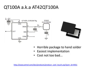 QT100A a.k.a AT42QT100AHorrible package to hand solderEasiest implementationCost not too bad...http://www.atmel.com/dyn/products/product_card_touch.asp?part_id=4451