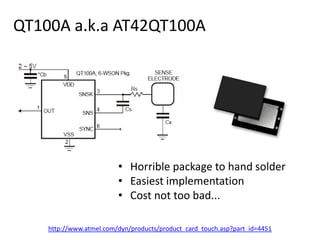 QT100A a.k.a AT42QT100A,[object Object],Horrible package to hand solder,[object Object],Easiest implementation,[object Object],Cost not too bad...,[object Object],http://www.atmel.com/dyn/products/product_card_touch.asp?part_id=4451,[object Object]