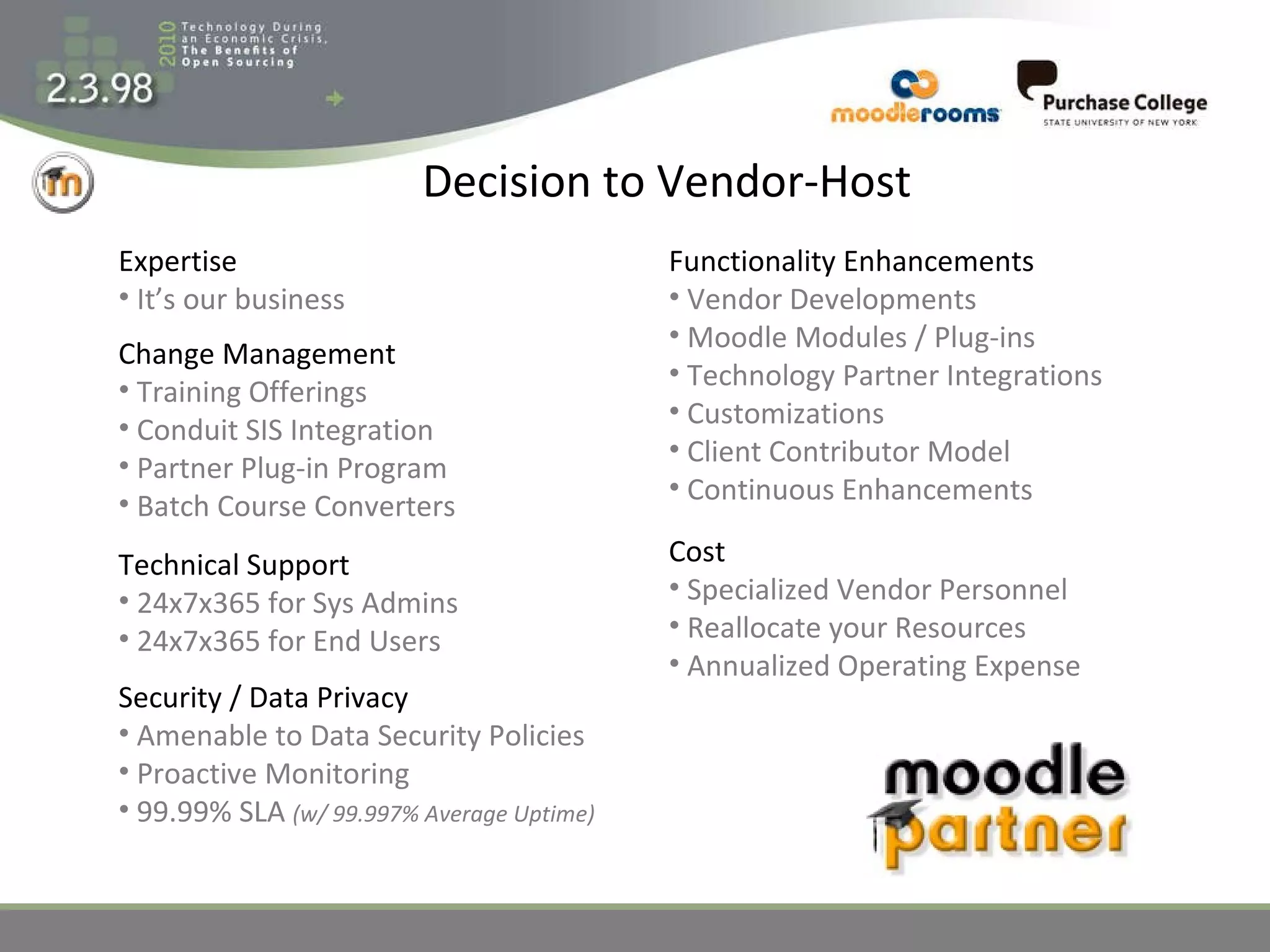 Decision to Vendor-Host Expertise It’s our business Change Management Training Offerings Conduit SIS Integration Partner Plug-in Program Batch Course Converters Technical Support 24x7x365 for Sys Admins 24x7x365 for End Users Security / Data Privacy Amenable to Data Security Policies Proactive Monitoring 99.99% SLA  (w/ 99.997% Average Uptime) Functionality Enhancements Vendor Developments Moodle Modules / Plug-ins Technology Partner Integrations Customizations Client Contributor Model Continuous Enhancements Cost Specialized Vendor Personnel Reallocate your Resources Annualized Operating Expense 