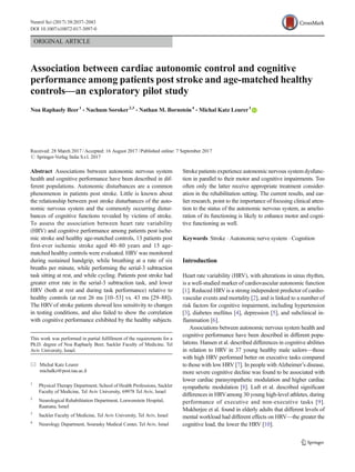 ORIGINAL ARTICLE
Association between cardiac autonomic control and cognitive
performance among patients post stroke and age-matched healthy
controls—an exploratory pilot study
Noa Raphaely Beer1
& Nachum Soroker2,3
& Nathan M. Bornstein4
& Michal Katz Leurer1
Received: 28 March 2017 /Accepted: 16 August 2017 /Published online: 7 September 2017
# Springer-Verlag Italia S.r.l. 2017
Abstract Associations between autonomic nervous system
health and cognitive performance have been described in dif-
ferent populations. Autonomic disturbances are a common
phenomenon in patients post stroke. Little is known about
the relationship between post stroke disturbances of the auto-
nomic nervous system and the commonly occurring distur-
bances of cognitive functions revealed by victims of stroke.
To assess the association between heart rate variability
(HRV) and cognitive performance among patients post ische-
mic stroke and healthy age-matched controls, 13 patients post
first-ever ischemic stroke aged 40–80 years and 15 age-
matched healthy controls were evaluated. HRV was monitored
during sustained handgrip, while breathing at a rate of six
breaths per minute, while performing the serial-3 subtraction
task sitting at rest, and while cycling. Patients post stroke had
greater error rate in the serial-3 subtraction task, and lower
HRV (both at rest and during task performance) relative to
healthy controls (at rest 26 ms [10–53] vs. 43 ms [29–88]).
The HRVof stroke patients showed less sensitivity to changes
in testing conditions, and also failed to show the correlation
with cognitive performance exhibited by the healthy subjects.
Stroke patients experience autonomic nervous system dysfunc-
tion in parallel to their motor and cognitive impairments. Too
often only the latter receive appropriate treatment consider-
ation in the rehabilitation setting. The current results, and ear-
lier research, point to the importance of focusing clinical atten-
tion to the status of the autonomic nervous system, as amelio-
ration of its functioning is likely to enhance motor and cogni-
tive functioning as well.
Keywords Stroke . Autonomic nerve system . Cognition
Introduction
Heart rate variability (HRV), with alterations in sinus rhythm,
is a well-studied marker of cardiovascular autonomic function
[1]. Reduced HRV is a strong independent predictor of cardio-
vascular events and mortality [2], and is linked to a number of
risk factors for cognitive impairment, including hypertension
[3], diabetes mellitus [4], depression [5], and subclinical in-
flammation [6].
Associations between autonomic nervous system health and
cognitive performance have been described in different popu-
lations. Hansen et al. described differences in cognitive abilities
in relation to HRV in 37 young healthy male sailors—those
with high HRV performed better on executive tasks compared
to those with low HRV [7]. In people with Alzheimer’s disease,
more severe cognitive decline was found to be associated with
lower cardiac parasympathetic modulation and higher cardiac
sympathetic modulation [8]. Luft et al. described significant
differences in HRVamong 30 young high-level athletes, during
performance of executive and non-executive tasks [9].
Mukherjee et al. found in elderly adults that different levels of
mental workload had different effects on HRV—the greater the
cognitive load, the lower the HRV [10].
This work was performed in partial fulfillment of the requirements for a
Ph.D. degree of Noa Raphaely Beer, Sackler Faculty of Medicine, Tel
Aviv University, Israel.
* Michal Katz Leurer
michalkz@post.tau.ac.il
1
Physical Therapy Department, School of Health Professions, Sackler
Faculty of Medicine, Tel Aviv University, 69978 Tel Aviv, Israel
2
Neurological Rehabilitation Department, Loewenstein Hospital,
Raanana, Israel
3
Sackler Faculty of Medicine, Tel Aviv University, Tel Aviv, Israel
4
Neurology Department, Sourasky Medical Center, Tel Aviv, Israel
Neurol Sci (2017) 38:2037–2043
DOI 10.1007/s10072-017-3097-0
 