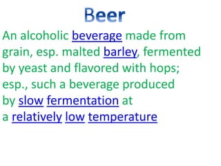 An alcoholic beverage made from
grain, esp. malted barley, fermented
by yeast and flavored with hops;
esp., such a beverage produced
by slow fermentation at
a relatively low temperature
 