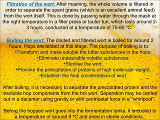 Boiling the wort: The diluted and filtered wort is boiled for around 2
hours. Hops are added at this stage. The purpose of boiling is to:
•Transform and make soluble the bitter substances in the hops;
•Eliminate undesirable volatile substances;
•Sterilise the wort;
•Provoke the precipitation of proteins of high molecular weight;
•Establish the final concentration of wort.
After boiling, it is necessary to separate the precipitated protein and the
insoluble hop components from the hot wort. Separation may be carried
out in a decanter using gravity or with centripetal force in a "whirlpool".
Before the hopped wort goes into the fermentation tanks, it is cooled to
a temperature of around 9 ºC and aired in sterile conditions.
Filtration of the wort: After mashing, the whole volume is filtered in
order to separate the spent grains (which is an excellent animal feed)
from the wort itself. This is done by passing water through the mash at
the right temperature in a filter press or lauter tun, which lasts around 2-
3 hours, conducted at a temperature of 75-80 ºC.
 
