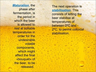Maturation, the
phase after
fermentation, is
the period in
which the beer
is allowed to
rest at suitable
temperatures in
order for the
undesirable
volatile
components,
which might
affect the final
«bouquet» of
the beer, to be
released.
The next operation is
stabilisation. This
consists of letting the
beer stabilise at
temperatures of
between 0ºC and -
2ºC, to permit colloidal
stabilisation.
 