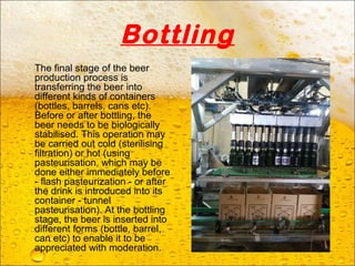 Bottling
The final stage of the beer
production process is
transferring the beer into
different kinds of containers
(bottles, barrels, cans etc).
Before or after bottling, the
beer needs to be biologically
stabilised. This operation may
be carried out cold (sterilising
filtration) or hot (using
pasteurisation, which may be
done either immediately before
- flash pasteurization - or after
the drink is introduced into its
container - tunnel
pasteurisation). At the bottling
stage, the beer is inserted into
different forms (bottle, barrel,
can etc) to enable it to be
appreciated with moderation.
 