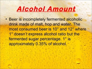 Alcohol Amount
• Beer is incompletely fermented alcoholic
drink made of malt, hop and water. The
most consumed beer is 10° and 12° where
1° doesn’t express alcohol ratio but the
fermented sugar percentage. 1° is
approximately 0.35% of alcohol.
 