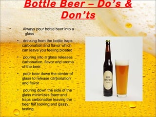 Bottle Beer – Do’s &
Don’ts
• Always pour bottle beer into a
glass
• drinking from the bottle traps
carbonation and flavor which
can leave you feeling bloated
• pouring into a glass releases
carbonation, flavor and aroma
of the beer
• pour beer down the center of
glass to release carbonation
and flavor
• pouring down the side of the
glass minimizes foam and
traps carbonation leaving the
beer flat looking and gassy
tasting.
 