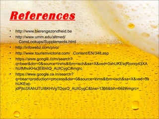 References
• http://www.bierengezondheid.be
• http://www.umm.edu/altmed/
ConsLookups/Supplements.html
• http://infowebz.com/pivo/
• http://www.tourismvictoria.com/ Content/EN/348.asp
• https://www.google.com/search?
q=beer&dcr=0&source=lnms&tbm=isch&sa=X&ved=0ahUKEwjRionrp43XA
hUIMhoKHa3EBHIQ_AUICygC#imgrc
• https://www.google.co.in/search?
q=bear+production+process&dcr=0&source=lnms&tbm=isch&sa=X&ved=0a
hUKEwj-
jdPjto3XAhUTUI8KHVgTDqsQ_AUICygC&biw=1366&bih=662#imgrc=_
 