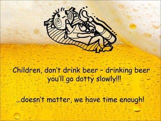 Children, don’t drink beer – drinking beer
you’ll go dotty slowly!!!
…doesn’t matter, we have time enough!
 