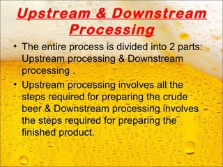 Upstream & Downstream
Processing
• The entire process is divided into 2 parts:
Upstream processing & Downstream
processing .
• Upstream processing involves all the
steps required for preparing the crude
beer & Downstream processing involves
the steps required for preparing the
finished product.
 