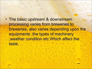 • The basic upstream & downstream
processing varies from breweries to
breweries, also varies depending upon the
equipments ,the types of machinery
,weather condition etc.Which affect the
taste.
 