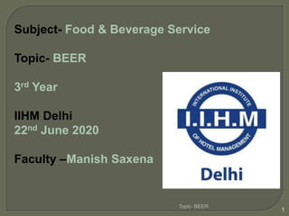 Subject- Food & Beverage Service
Topic- BEER
3rd Year
IIHM Delhi
22nd June 2020
Faculty –Manish Saxena
Topic- BEER
1
 